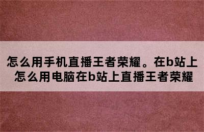 怎么用手机直播王者荣耀。在b站上 怎么用电脑在b站上直播王者荣耀